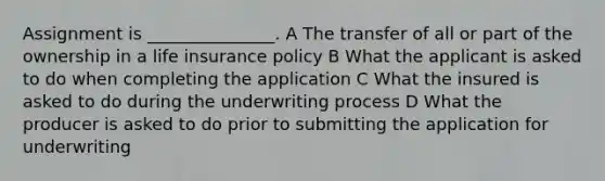 Assignment is _______________. A The transfer of all or part of the ownership in a life insurance policy B What the applicant is asked to do when completing the application C What the insured is asked to do during the underwriting process D What the producer is asked to do prior to submitting the application for underwriting