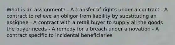 What is an assignment? - A transfer of rights under a contract - A contract to relieve an obligor from liability by substituting an assignee - A contract with a retail buyer to supply all the goods the buyer needs - A remedy for a breach under a novation - A contract specific to incidental beneficiaries