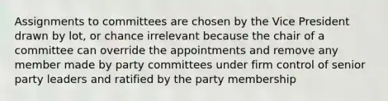 Assignments to committees are chosen by the Vice President drawn by lot, or chance irrelevant because the chair of a committee can override the appointments and remove any member made by party committees under firm control of senior party leaders and ratified by the party membership