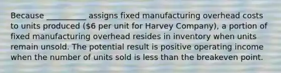 Because __________ assigns fixed manufacturing overhead costs to units produced (6 per unit for Harvey Company), a portion of fixed manufacturing overhead resides in inventory when units remain unsold. The potential result is positive operating income when the number of units sold is <a href='https://www.questionai.com/knowledge/k7BtlYpAMX-less-than' class='anchor-knowledge'>less than</a> the breakeven point.