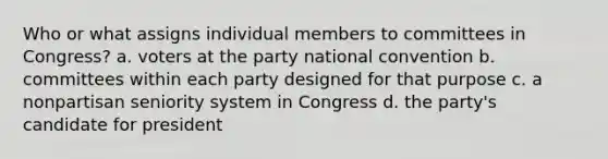 Who or what assigns individual members to committees in Congress? a. voters at the party national convention b. committees within each party designed for that purpose c. a nonpartisan seniority system in Congress d. the party's candidate for president