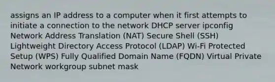 assigns an IP address to a computer when it first attempts to initiate a connection to the network DHCP server ipconfig Network Address Translation (NAT) Secure Shell (SSH) Lightweight Directory Access Protocol (LDAP) Wi-Fi Protected Setup (WPS) Fully Qualified Domain Name (FQDN) Virtual Private Network workgroup subnet mask