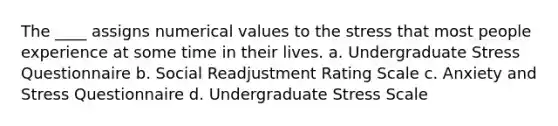 The ____ assigns numerical values to the stress that most people experience at some time in their lives. a. Undergraduate Stress Questionnaire b. Social Readjustment Rating Scale c. Anxiety and Stress Questionnaire d. Undergraduate Stress Scale