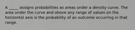 A _____ assigns probabilities as areas under a density curve. The area under the curve and above any range of values on the horizontal axis is the probability of an outcome occurring in that range.