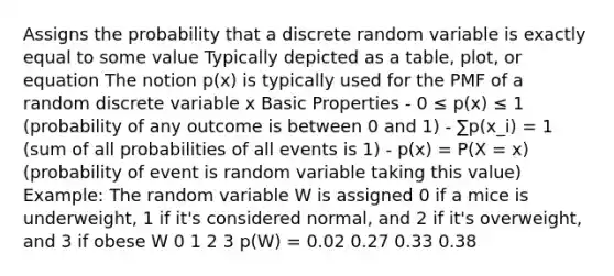 Assigns the probability that a discrete random variable is exactly equal to some value Typically depicted as a table, plot, or equation The notion p(x) is typically used for the PMF of a random discrete variable x Basic Properties - 0 ≤ p(x) ≤ 1 (probability of any outcome is between 0 and 1) - ∑p(x_i) = 1 (sum of all probabilities of all events is 1) - p(x) = P(X = x) (probability of event is random variable taking this value) Example: The random variable W is assigned 0 if a mice is underweight, 1 if it's considered normal, and 2 if it's overweight, and 3 if obese W 0 1 2 3 p(W) = 0.02 0.27 0.33 0.38