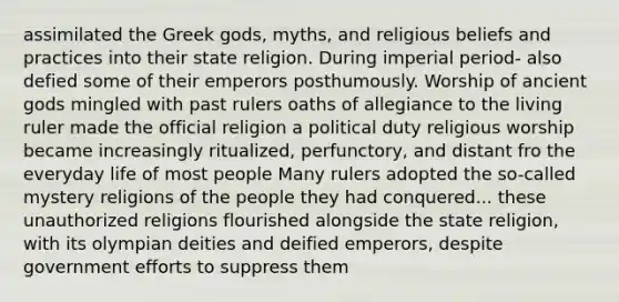 assimilated the Greek gods, myths, and religious beliefs and practices into their state religion. During imperial period- also defied some of their emperors posthumously. Worship of ancient gods mingled with past rulers oaths of allegiance to the living ruler made the official religion a political duty religious worship became increasingly ritualized, perfunctory, and distant fro the everyday life of most people Many rulers adopted the so-called mystery religions of the people they had conquered... these unauthorized religions flourished alongside the state religion, with its olympian deities and deified emperors, despite government efforts to suppress them