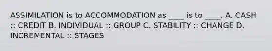 ASSIMILATION is to ACCOMMODATION as ____ is to ____. A. CASH :: CREDIT B. INDIVIDUAL :: GROUP C. STABILITY :: CHANGE D. INCREMENTAL :: STAGES