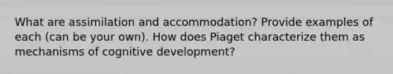 What are assimilation and accommodation? Provide examples of each (can be your own). How does Piaget characterize them as mechanisms of cognitive development?