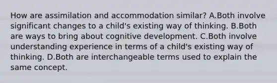 How are assimilation and accommodation similar? A.Both involve significant changes to a child's existing way of thinking. B.Both are ways to bring about cognitive development. C.Both involve understanding experience in terms of a child's existing way of thinking. D.Both are interchangeable terms used to explain the same concept.