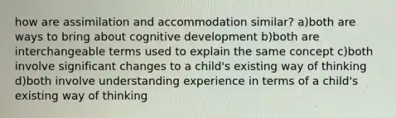 how are assimilation and accommodation similar? a)both are ways to bring about cognitive development b)both are interchangeable terms used to explain the same concept c)both involve significant changes to a child's existing way of thinking d)both involve understanding experience in terms of a child's existing way of thinking