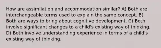 How are assimilation and accommodation similar? A) Both are interchangeable terms used to explain the same concept. B) Both are ways to bring about cognitive development. C) Both involve significant changes to a child's existing way of thinking. D) Both involve understanding experience in terms of a child's existing way of thinking.