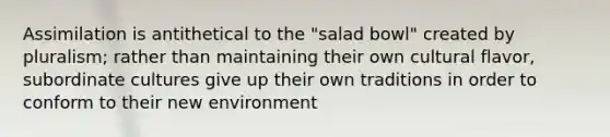 Assimilation is antithetical to the "salad bowl" created by pluralism; rather than maintaining their own cultural flavor, subordinate cultures give up their own traditions in order to conform to their new environment