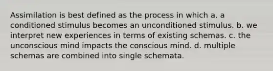 Assimilation is best defined as the process in which a. a conditioned stimulus becomes an unconditioned stimulus. b. we interpret new experiences in terms of existing schemas. c. the unconscious mind impacts the conscious mind. d. multiple schemas are combined into single schemata.