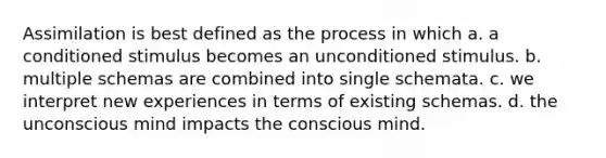 Assimilation is best defined as the process in which a. a conditioned stimulus becomes an unconditioned stimulus. b. multiple schemas are combined into single schemata. c. we interpret new experiences in terms of existing schemas. d. the unconscious mind impacts the conscious mind.