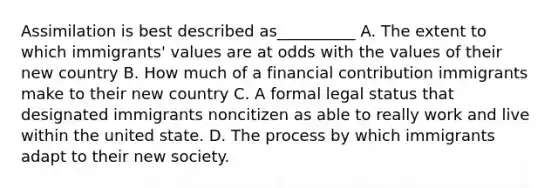 Assimilation is best described as__________ A. The extent to which immigrants' values are at odds with the values of their new country B. How much of a financial contribution immigrants make to their new country C. A formal legal status that designated immigrants noncitizen as able to really work and live within the united state. D. The process by which immigrants adapt to their new society.