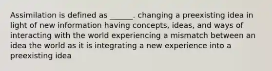 Assimilation is defined as ______. changing a preexisting idea in light of new information having concepts, ideas, and ways of interacting with the world experiencing a mismatch between an idea the world as it is integrating a new experience into a preexisting idea