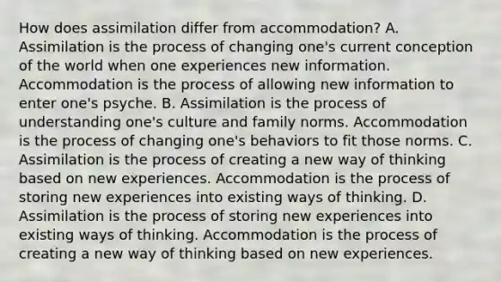 How does assimilation differ from accommodation? A. Assimilation is the process of changing one's current conception of the world when one experiences new information. Accommodation is the process of allowing new information to enter one's psyche. B. Assimilation is the process of understanding one's culture and family norms. Accommodation is the process of changing one's behaviors to fit those norms. C. Assimilation is the process of creating a new way of thinking based on new experiences. Accommodation is the process of storing new experiences into existing ways of thinking. D. Assimilation is the process of storing new experiences into existing ways of thinking. Accommodation is the process of creating a new way of thinking based on new experiences.