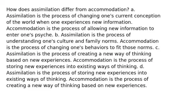 How does assimilation differ from accommodation? a. Assimilation is the process of changing one's current conception of the world when one experiences new information. Accommodation is the process of allowing new information to enter one's psyche. b. Assimilation is the process of understanding one's culture and family norms. Accommodation is the process of changing one's behaviors to fit those norms. c. Assimilation is the process of creating a new way of thinking based on new experiences. Accommodation is the process of storing new experiences into existing ways of thinking. d. Assimilation is the process of storing new experiences into existing ways of thinking. Accommodation is the process of creating a new way of thinking based on new experiences.