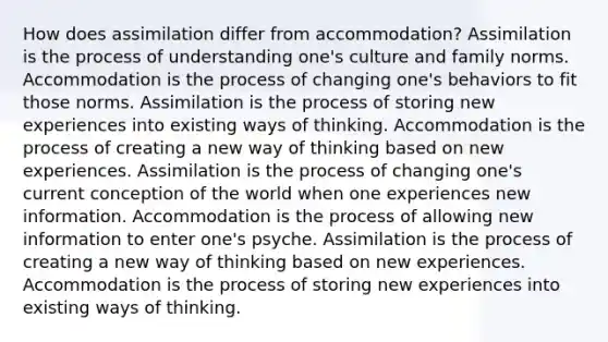 How does assimilation differ from accommodation? Assimilation is the process of understanding one's culture and family norms. Accommodation is the process of changing one's behaviors to fit those norms. Assimilation is the process of storing new experiences into existing ways of thinking. Accommodation is the process of creating a new way of thinking based on new experiences. Assimilation is the process of changing one's current conception of the world when one experiences new information. Accommodation is the process of allowing new information to enter one's psyche. Assimilation is the process of creating a new way of thinking based on new experiences. Accommodation is the process of storing new experiences into existing ways of thinking.