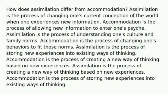 How does assimilation differ from accommodation? Assimilation is the process of changing one's current conception of the world when one experiences new information. Accommodation is the process of allowing new information to enter one's psyche. Assimilation is the process of understanding one's culture and family norms. Accommodation is the process of changing one's behaviors to fit those norms. Assimilation is the process of storing new experiences into existing ways of thinking. Accommodation is the process of creating a new way of thinking based on new experiences. Assimilation is the process of creating a new way of thinking based on new experiences. Accommodation is the process of storing new experiences into existing ways of thinking.