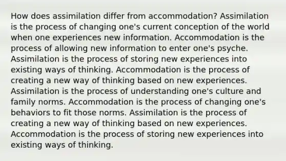 How does assimilation differ from accommodation? Assimilation is the process of changing one's current conception of the world when one experiences new information. Accommodation is the process of allowing new information to enter one's psyche. Assimilation is the process of storing new experiences into existing ways of thinking. Accommodation is the process of creating a new way of thinking based on new experiences. Assimilation is the process of understanding one's culture and family norms. Accommodation is the process of changing one's behaviors to fit those norms. Assimilation is the process of creating a new way of thinking based on new experiences. Accommodation is the process of storing new experiences into existing ways of thinking.