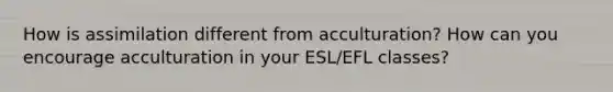 How is assimilation different from acculturation? How can you encourage acculturation in your ESL/EFL classes?