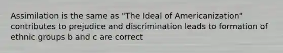 Assimilation is the same as "The Ideal of Americanization" contributes to prejudice and discrimination leads to formation of ethnic groups b and c are correct