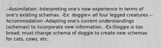 --Assimilation -Interpreting one's new experience in terms of one's existing schemas. -Ex: doggie= all four legged creatures --Accommodation -Adapting one's current understandings (schemas) to incorporate new information. -Ex:Doggie is too broad, must change schema of doggie to create new schemas for cats, cows, etc.