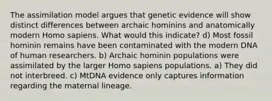 The assimilation model argues that genetic evidence will show distinct differences between archaic hominins and anatomically modern <a href='https://www.questionai.com/knowledge/k9aqcXDhxN-homo-sapiens' class='anchor-knowledge'>homo sapiens</a>. What would this indicate? d) Most fossil hominin remains have been contaminated with the modern DNA of human researchers. b) Archaic hominin populations were assimilated by the larger Homo sapiens populations. a) They did not interbreed. c) MtDNA evidence only captures information regarding the maternal lineage.