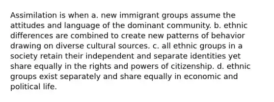 Assimilation is when a. new immigrant groups assume the attitudes and language of the dominant community. b. ethnic differences are combined to create new patterns of behavior drawing on diverse cultural sources. c. all ethnic groups in a society retain their independent and separate identities yet share equally in the rights and powers of citizenship. d. ethnic groups exist separately and share equally in economic and political life.