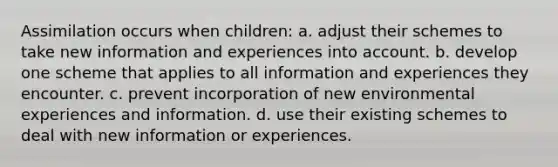 Assimilation occurs when children: a. adjust their schemes to take new information and experiences into account. b. develop one scheme that applies to all information and experiences they encounter. c. prevent incorporation of new environmental experiences and information. d. use their existing schemes to deal with new information or experiences.