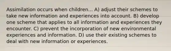 Assimilation occurs when children... A) adjust their schemes to take new information and experiences into account. B) develop one scheme that applies to all information and experiences they encounter. C) prevent the incorporation of new environmental experiences and information. D) use their existing schemes to deal with new information or experiences.