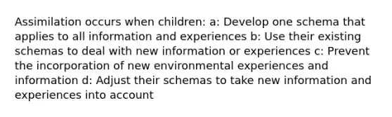 Assimilation occurs when children: a: Develop one schema that applies to all information and experiences b: Use their existing schemas to deal with new information or experiences c: Prevent the incorporation of new environmental experiences and information d: Adjust their schemas to take new information and experiences into account