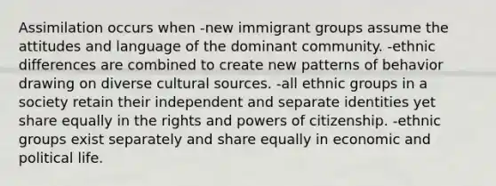 Assimilation occurs when -new immigrant groups assume the attitudes and language of the dominant community. -ethnic differences are combined to create new patterns of behavior drawing on diverse cultural sources. -all ethnic groups in a society retain their independent and separate identities yet share equally in the rights and powers of citizenship. -ethnic groups exist separately and share equally in economic and political life.