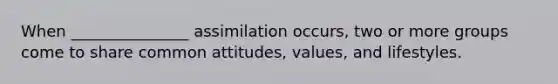 When _______________ assimilation occurs, two or more groups come to share common attitudes, values, and lifestyles.