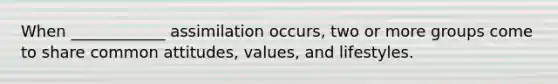 When ____________ assimilation occurs, two or more groups come to share common attitudes, values, and lifestyles.