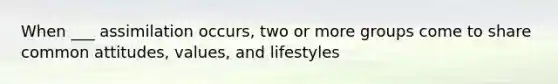 When ___ assimilation occurs, two or more groups come to share common attitudes, values, and lifestyles