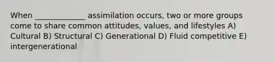 When _____________ assimilation occurs, two or more groups come to share common attitudes, values, and lifestyles A) Cultural B) Structural C) Generational D) Fluid competitive E) intergenerational