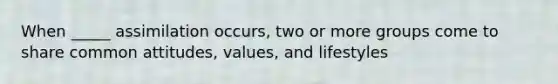 When _____ assimilation occurs, two or more groups come to share common attitudes, values, and lifestyles