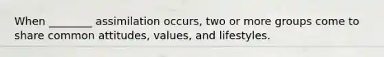 When ________ assimilation occurs, two or more groups come to share common attitudes, values, and lifestyles.