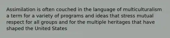 Assimilation is often couched in the language of multiculturalism a term for a variety of programs and ideas that stress mutual respect for all groups and for the multiple heritages that have shaped the United States