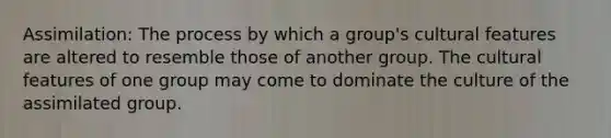 Assimilation: The process by which a group's cultural features are altered to resemble those of another group. The cultural features of one group may come to dominate the culture of the assimilated group.