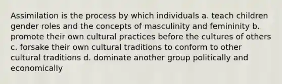 Assimilation is the process by which individuals a. teach children gender roles and the concepts of masculinity and femininity b. promote their own cultural practices before the cultures of others c. forsake their own cultural traditions to conform to other cultural traditions d. dominate another group politically and economically