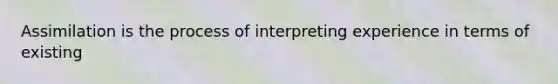 Assimilation is the process of interpreting experience in terms of existing