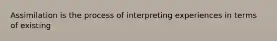 Assimilation is the process of interpreting experiences in terms of existing