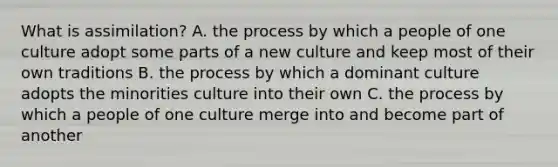 What is assimilation? A. the process by which a people of one culture adopt some parts of a new culture and keep most of their own traditions B. the process by which a dominant culture adopts the minorities culture into their own C. the process by which a people of one culture merge into and become part of another