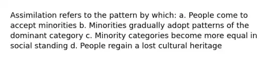 Assimilation refers to the pattern by which: a. People come to accept minorities b. Minorities gradually adopt patterns of the dominant category c. Minority categories become more equal in social standing d. People regain a lost cultural heritage