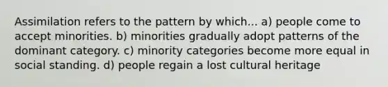 Assimilation refers to the pattern by which... a) people come to accept minorities. b) minorities gradually adopt patterns of the dominant category. c) minority categories become more equal in social standing. d) people regain a lost cultural heritage