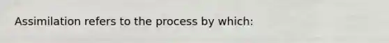 Assimilation refers to the process by which: