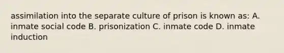 assimilation into the separate culture of prison is known as: A. inmate social code B. prisonization C. inmate code D. inmate induction